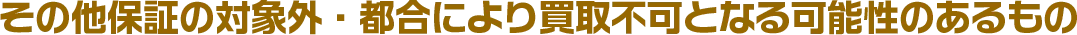 その他保証の対象外・都合により買取不可となる可能性のあるもの