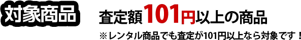 対象商品 査定額101円以上の商品※レンタル商品でも査定が101円以上なら対象です!